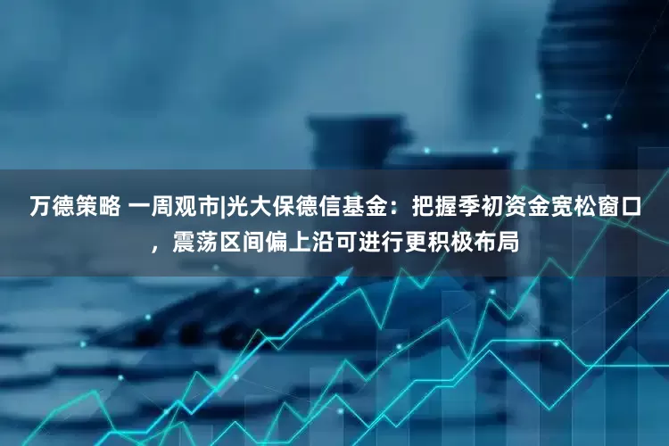万德策略 一周观市|光大保德信基金：把握季初资金宽松窗口，震荡区间偏上沿可进行更积极布局