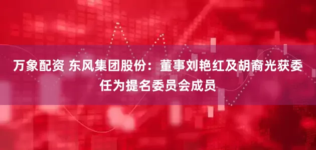 万象配资 东风集团股份：董事刘艳红及胡裔光获委任为提名委员会成员