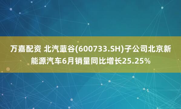 万嘉配资 北汽蓝谷(600733.SH)子公司北京新能源汽车6月销量同比增长25.25%