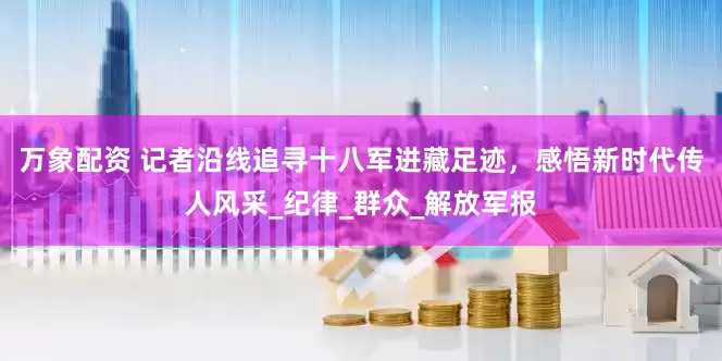 万象配资 记者沿线追寻十八军进藏足迹，感悟新时代传人风采_纪律_群众_解放军报