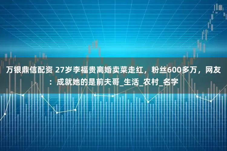 万银鼎信配资 27岁李福贵离婚卖菜走红，粉丝600多万，网友：成就她的是前夫哥_生活_农村_名字