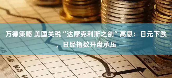 万德策略 美国关税“达摩克利斯之剑”高悬：日元下跌，日经指数开盘承压