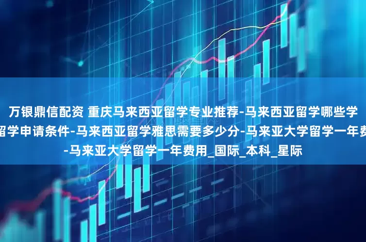 万银鼎信配资 重庆马来西亚留学专业推荐-马来西亚留学哪些学校好-重庆马来西亚留学申请条件-马来西亚留学雅思需要多少分-马来亚大学留学一年费用_国际_本科_星际