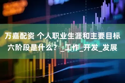 万嘉配资 个人职业生涯和主要目标六阶段是什么？_工作_开发_发展