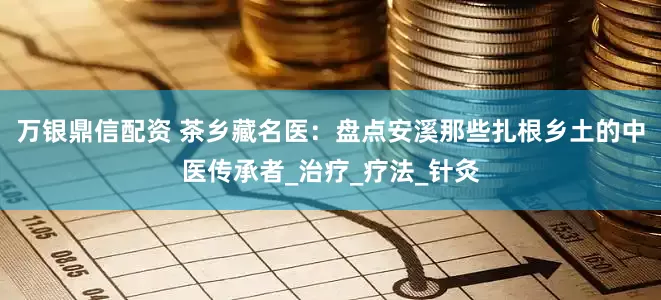 万银鼎信配资 茶乡藏名医：盘点安溪那些扎根乡土的中医传承者_治疗_疗法_针灸
