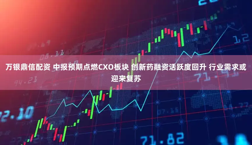 万银鼎信配资 中报预期点燃CXO板块 创新药融资活跃度回升 行业需求或迎来复苏