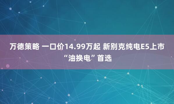 万德策略 一口价14.99万起 新别克纯电E5上市“油换电”首选