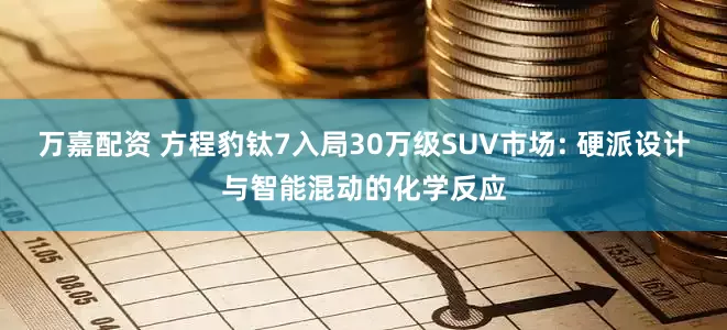 万嘉配资 方程豹钛7入局30万级SUV市场: 硬派设计与智能混动的化学反应