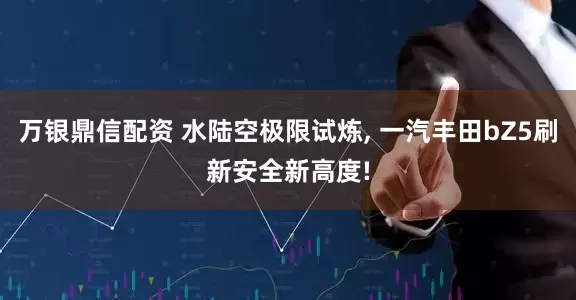万银鼎信配资 水陆空极限试炼, 一汽丰田bZ5刷新安全新高度!