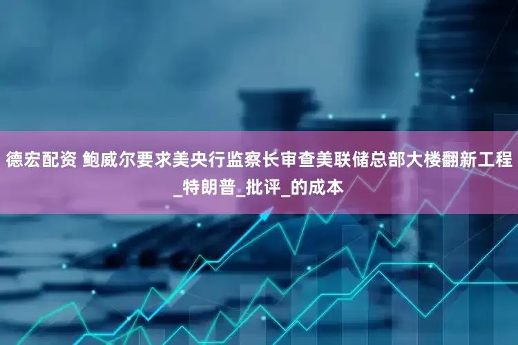 德宏配资 鲍威尔要求美央行监察长审查美联储总部大楼翻新工程_特朗普_批评_的成本