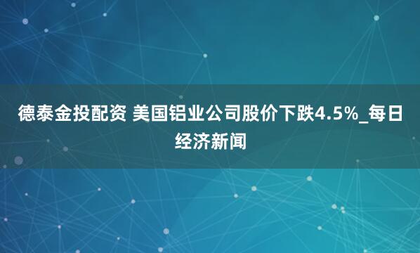 德泰金投配资 美国铝业公司股价下跌4.5%_每日经济新闻