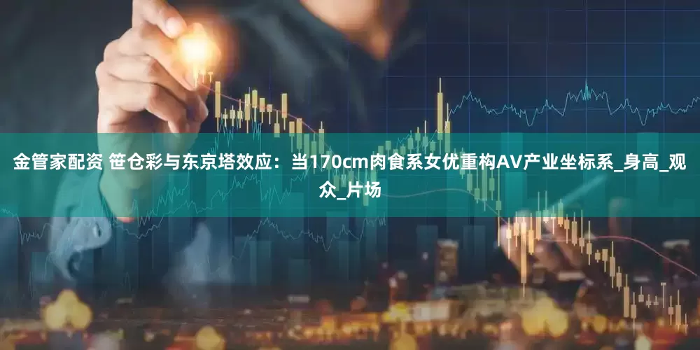 金管家配资 笹仓彩与东京塔效应：当170cm肉食系女优重构AV产业坐标系_身高_观众_片场