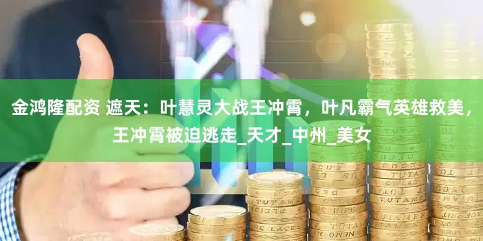 金鸿隆配资 遮天：叶慧灵大战王冲霄，叶凡霸气英雄救美，王冲霄被迫逃走_天才_中州_美女