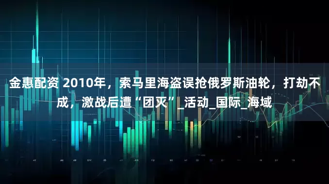 金惠配资 2010年，索马里海盗误抢俄罗斯油轮，打劫不成，激战后遭“团灭”_活动_国际_海域