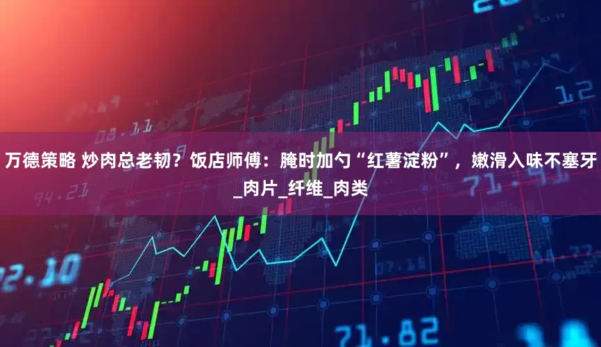 万德策略 炒肉总老韧？饭店师傅：腌时加勺“红薯淀粉”，嫩滑入味不塞牙_肉片_纤维_肉类