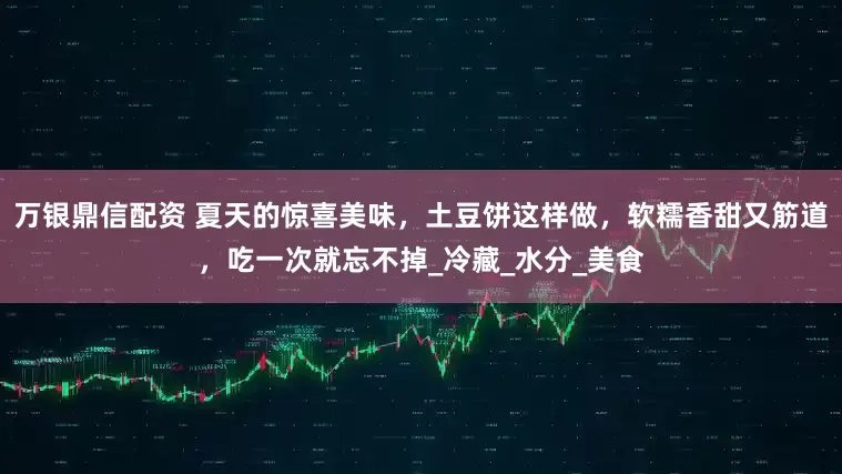 万银鼎信配资 夏天的惊喜美味，土豆饼这样做，软糯香甜又筋道，吃一次就忘不掉_冷藏_水分_美食