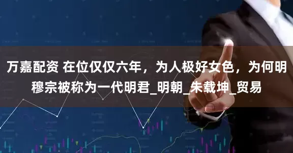 万嘉配资 在位仅仅六年，为人极好女色，为何明穆宗被称为一代明君_明朝_朱载坤_贸易