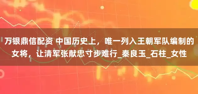 万银鼎信配资 中国历史上，唯一列入王朝军队编制的女将，让清军张献忠寸步难行_秦良玉_石柱_女性
