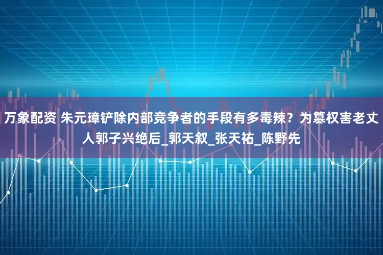 万象配资 朱元璋铲除内部竞争者的手段有多毒辣？为篡权害老丈人郭子兴绝后_郭天叙_张天祐_陈野先