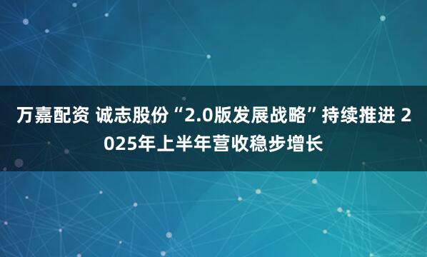 万嘉配资 诚志股份“2.0版发展战略”持续推进 2025年上半年营收稳步增长