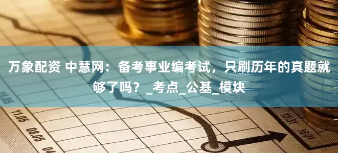 万象配资 中慧网：备考事业编考试，只刷历年的真题就够了吗？_考点_公基_模块