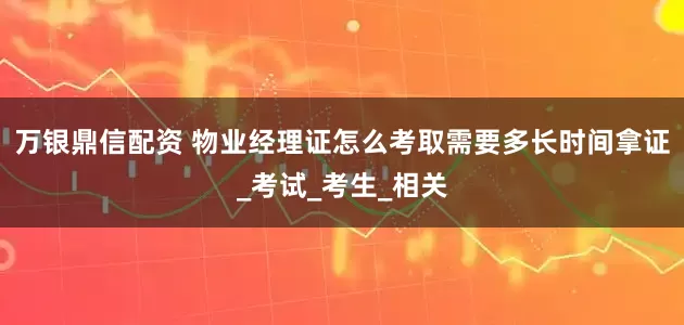 万银鼎信配资 物业经理证怎么考取需要多长时间拿证_考试_考生_相关