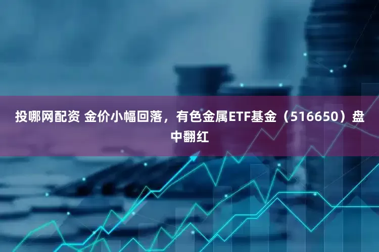 投哪网配资 金价小幅回落，有色金属ETF基金（516650）盘中翻红