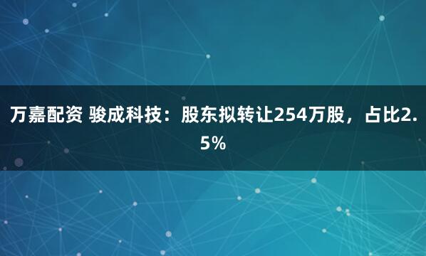 万嘉配资 骏成科技：股东拟转让254万股，占比2.5%