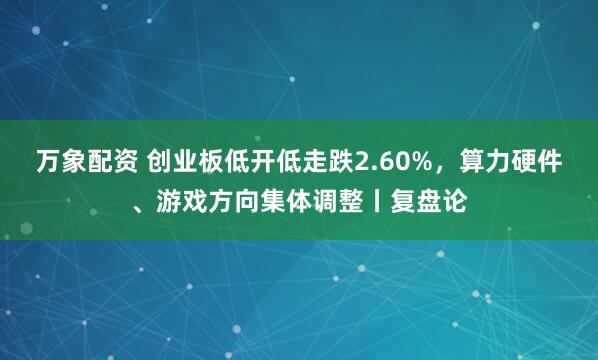 万象配资 创业板低开低走跌2.60%，算力硬件、游戏方向集体调整丨复盘论