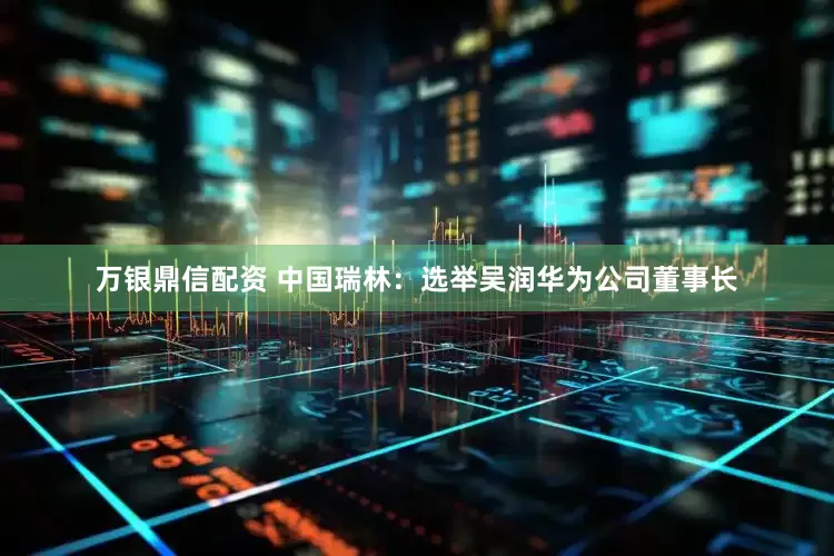 万银鼎信配资 中国瑞林：选举吴润华为公司董事长