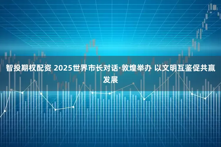 智投期权配资 2025世界市长对话·敦煌举办 以文明互鉴促共赢发展