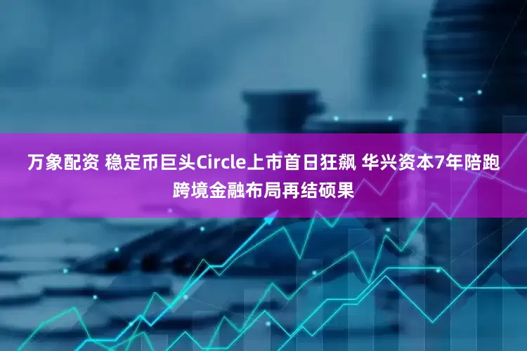 万象配资 稳定币巨头Circle上市首日狂飙 华兴资本7年陪跑跨境金融布局再结硕果