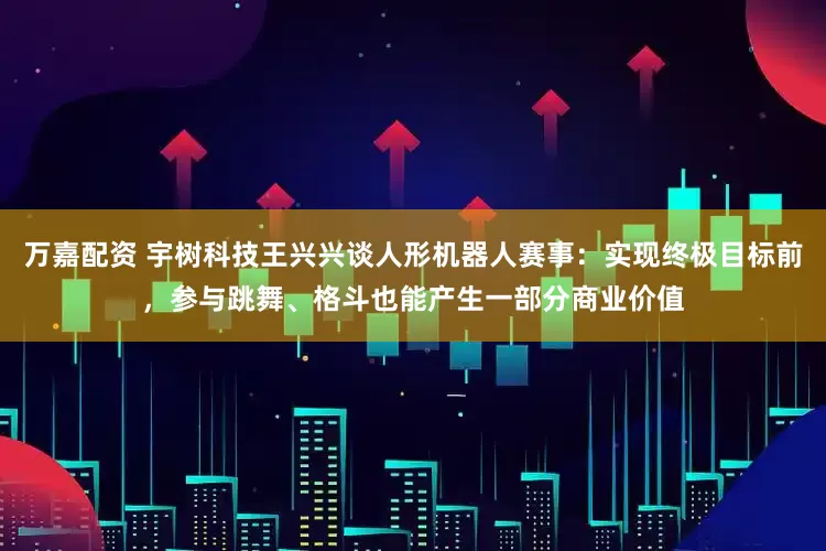 万嘉配资 宇树科技王兴兴谈人形机器人赛事：实现终极目标前，参与跳舞、格斗也能产生一部分商业价值