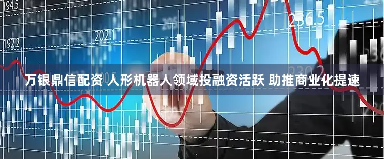 万银鼎信配资 人形机器人领域投融资活跃 助推商业化提速