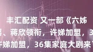 丰汇配资 又一部《六姊妹》？童谣、蒋欣领衔，许娣加盟，36集家庭大剧来了
