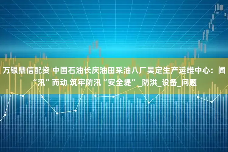 万银鼎信配资 中国石油长庆油田采油八厂吴定生产运维中心：闻“汛”而动 筑牢防汛“安全堤”_防洪_设备_问题
