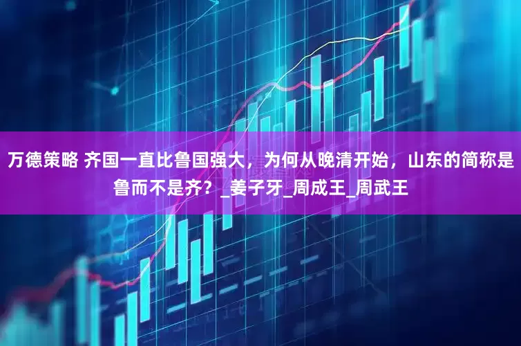 万德策略 齐国一直比鲁国强大，为何从晚清开始，山东的简称是鲁而不是齐？_姜子牙_周成王_周武王