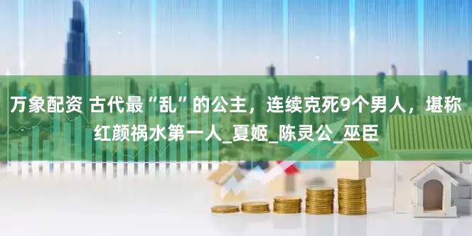 万象配资 古代最“乱”的公主，连续克死9个男人，堪称红颜祸水第一人_夏姬_陈灵公_巫臣