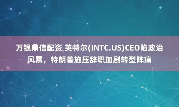 万银鼎信配资 英特尔(INTC.US)CEO陷政治风暴，特朗普施压辞职加剧转型阵痛