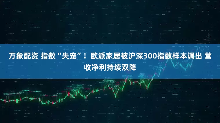 万象配资 指数“失宠”!欧派家居被沪深300指数样本调出 营收净利持续双降