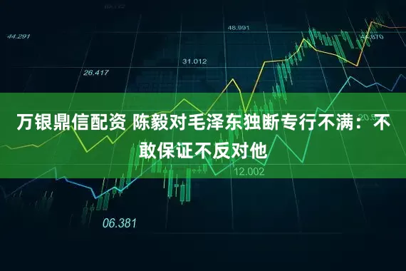 万银鼎信配资 陈毅对毛泽东独断专行不满：不敢保证不反对他