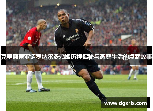 克里斯蒂亚诺罗纳尔多婚姻历程揭秘与家庭生活的点滴故事