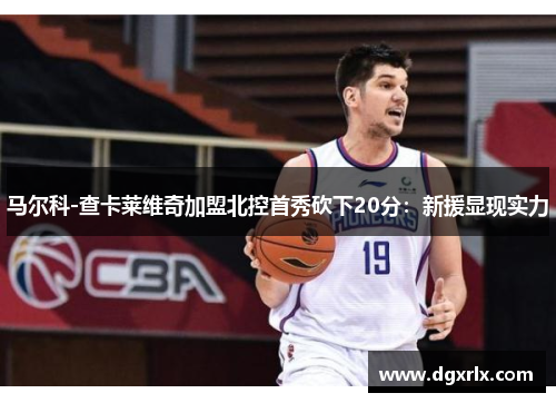 马尔科-查卡莱维奇加盟北控首秀砍下20分：新援显现实力